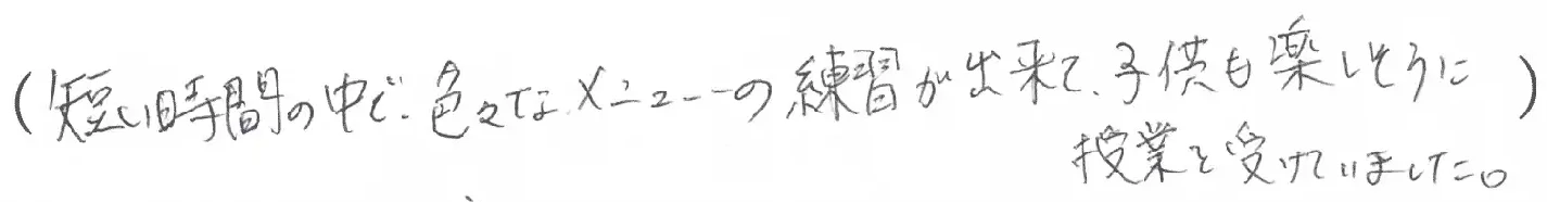 短い時間の中で色々なメニューの練習が出来て子供も楽しそうに授業を受けていました。